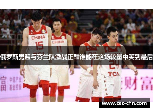 俄罗斯男篮与芬兰队激战正酣谁能在这场较量中笑到最后